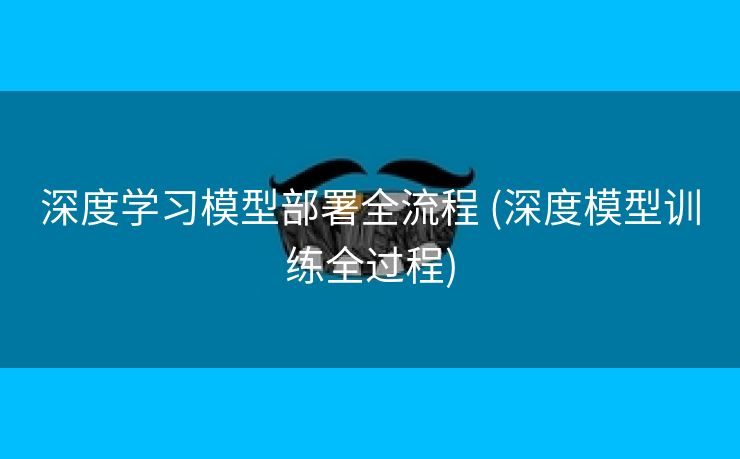 深度学习模型部署全流程 (深度模型训练全过程)