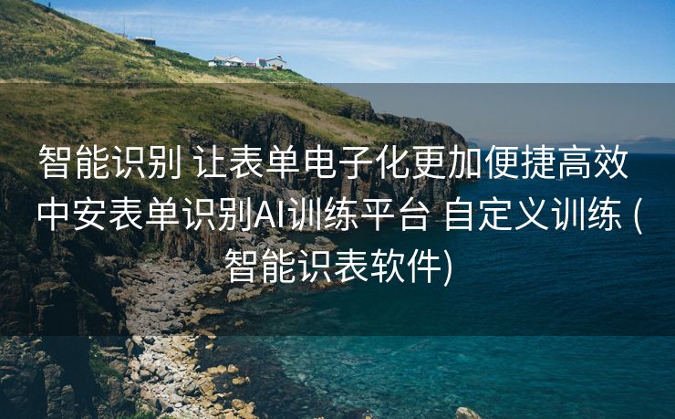 智能识别 让表单电子化更加便捷高效 中安表单识别AI训练平台 自定义训练 (智能识表软件)