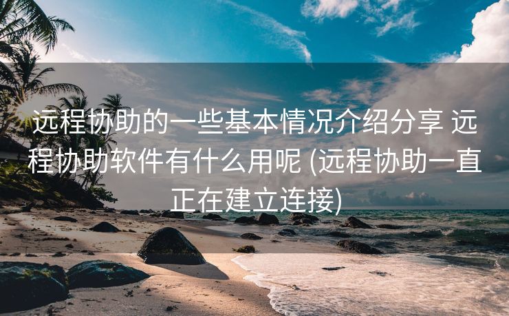 远程协助的一些基本情况介绍分享 远程协助软件有什么用呢 (远程协助一直正在建立连接)