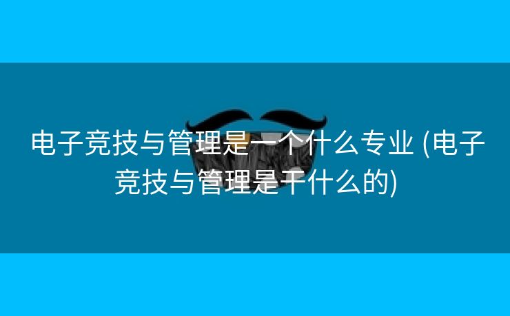 电子竞技与管理是一个什么专业 (电子竞技与管理是干什么的)