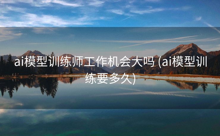 ai模型训练师工作机会大吗 (ai模型训练要多久)