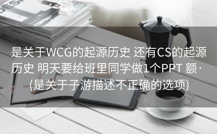 是关于WCG的起源历史 还有CS的起源历史 明天要给班里同学做1个PPT 额· (是关于子游描述不正确的选项)