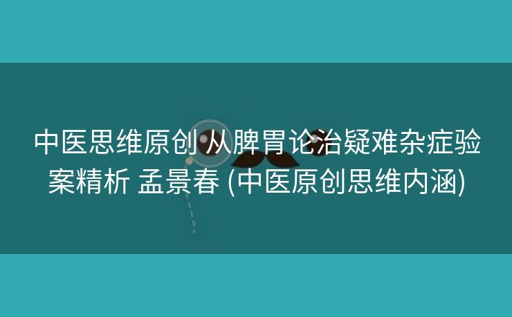 中医思维原创 从脾胃论治疑难杂症验案精析 孟景春 (中医原创思维内涵)