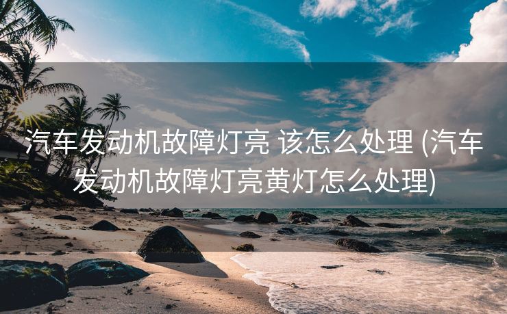 汽车发动机故障灯亮 该怎么处理 (汽车发动机故障灯亮黄灯怎么处理)