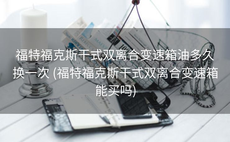 福特福克斯干式双离合变速箱油多久换一次 (福特福克斯干式双离合变速箱能买吗)