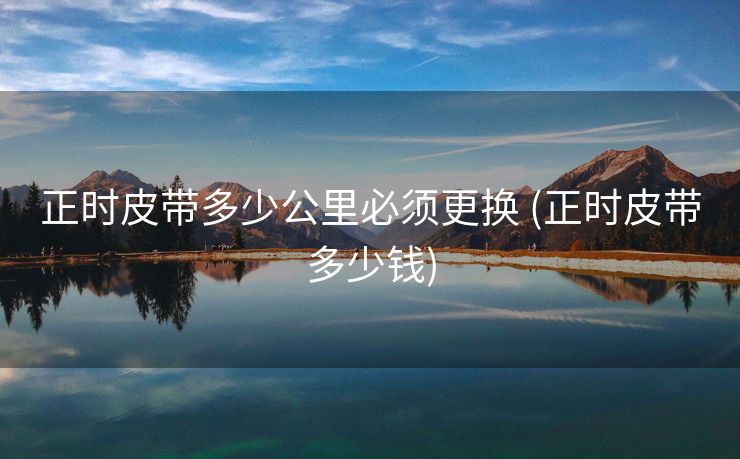 正时皮带多少公里必须更换 (正时皮带多少钱)