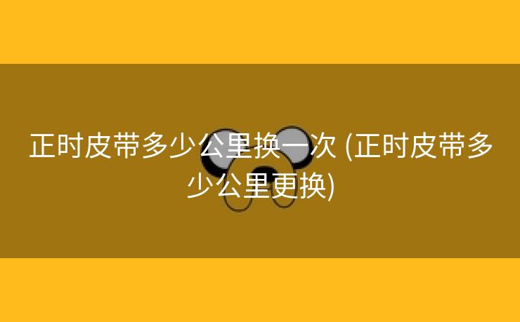 正时皮带多少公里换一次 (正时皮带多少公里更换)