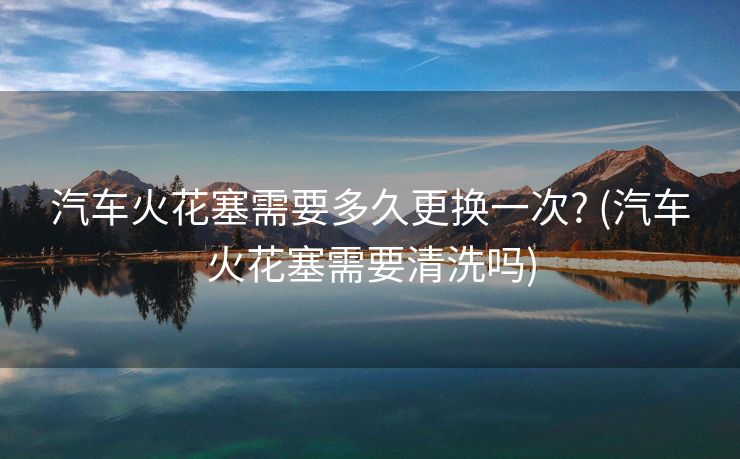 汽车火花塞需要多久更换一次? (汽车火花塞需要清洗吗)