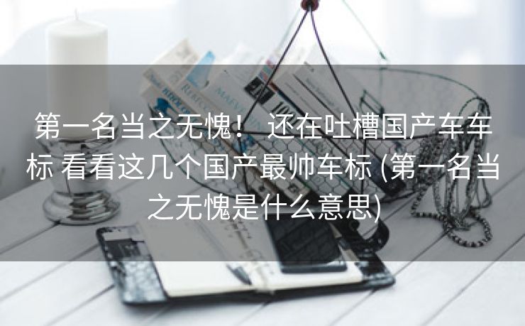 第一名当之无愧！ 还在吐槽国产车车标 看看这几个国产最帅车标 (第一名当之无愧是什么意思)