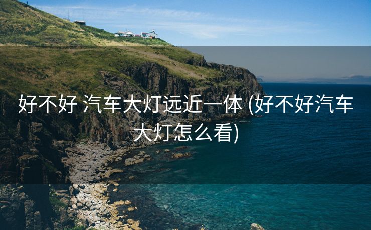 好不好 汽车大灯远近一体 (好不好汽车大灯怎么看)