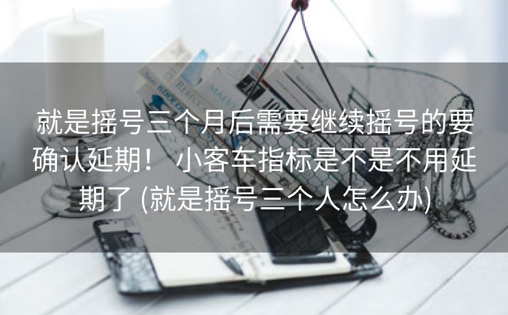 就是摇号三个月后需要继续摇号的要确认延期！ 小客车指标是不是不用延期了 (就是摇号三个人怎么办)