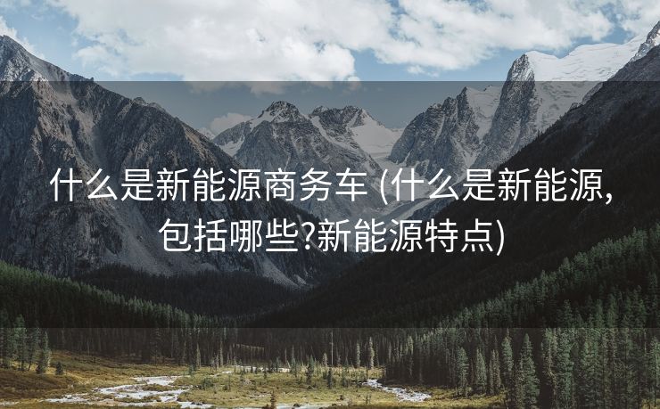 什么是新能源商务车 (什么是新能源,包括哪些?新能源特点)