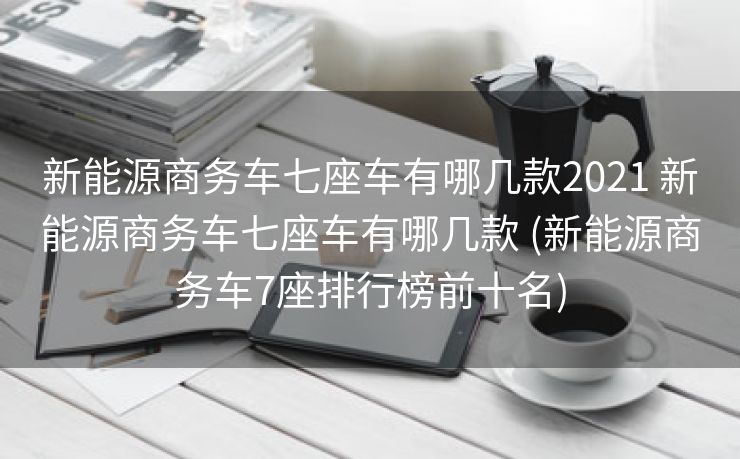 新能源商务车七座车有哪几款2021 新能源商务车七座车有哪几款 (新能源商务车7座排行榜前十名)