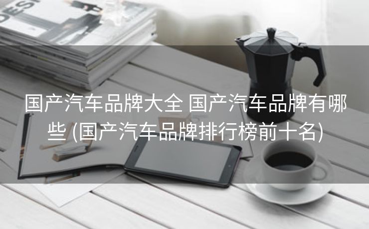 国产汽车品牌大全 国产汽车品牌有哪些 (国产汽车品牌排行榜前十名)