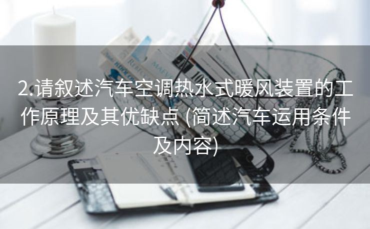 2.请叙述汽车空调热水式暖风装置的工作原理及其优缺点 (简述汽车运用条件及内容)