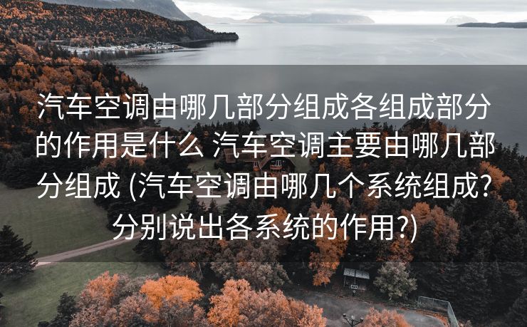 汽车空调由哪几部分组成各组成部分的作用是什么 汽车空调主要由哪几部分组成 (汽车空调由哪几个系统组成?分别说出各系统的作用?)