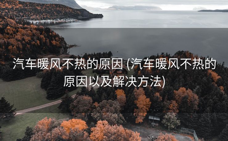 汽车暖风不热的原因 (汽车暖风不热的原因以及解决方法)