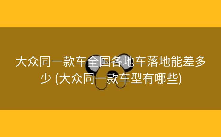 大众同一款车全国各地车落地能差多少 (大众同一款车型有哪些)