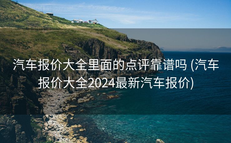 汽车报价大全里面的点评靠谱吗 (汽车报价大全2024最新汽车报价)