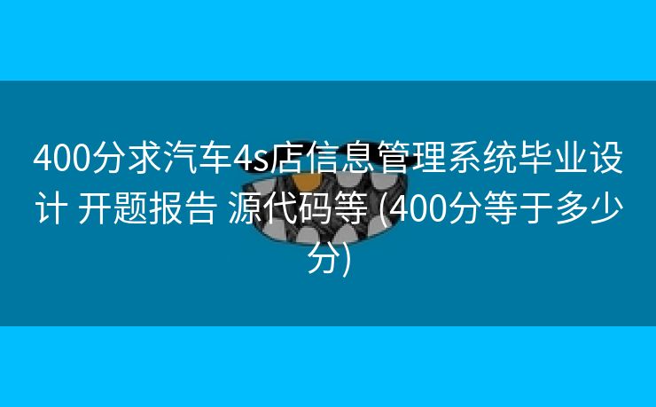 400分求汽车4s店信息管理系统毕业设计 开题报告 源代码等 (400分等于多少分)