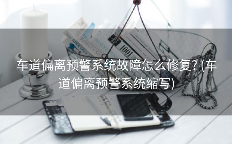 车道偏离预警系统故障怎么修复? (车道偏离预警系统缩写)