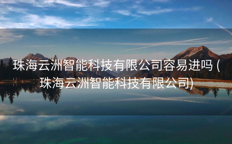 珠海云洲智能科技有限公司容易进吗 (珠海云洲智能科技有限公司)