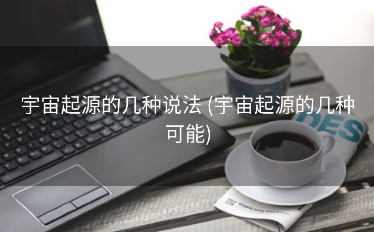 宇宙起源的几种说法 (宇宙起源的几种可能)