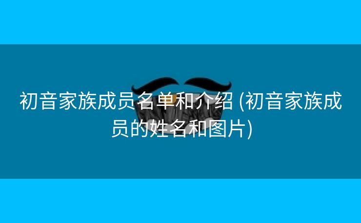 初音家族成员名单和介绍 (初音家族成员的姓名和图片)