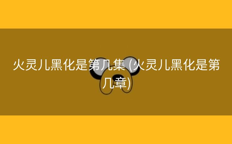 火灵儿黑化是第几集 (火灵儿黑化是第几章)