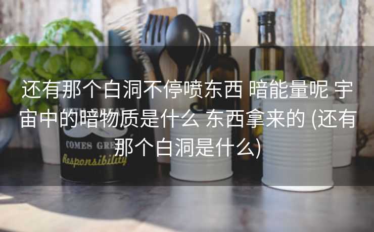 还有那个白洞不停喷东西 暗能量呢 宇宙中的暗物质是什么 东西拿来的 (还有那个白洞是什么)