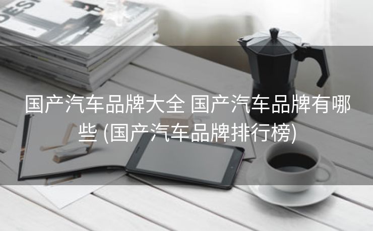 国产汽车品牌大全 国产汽车品牌有哪些 (国产汽车品牌排行榜)