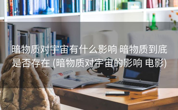 暗物质对宇宙有什么影响 暗物质到底是否存在 (暗物质对宇宙的影响 电影)