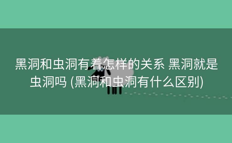 黑洞和虫洞有着怎样的关系 黑洞就是虫洞吗 (黑洞和虫洞有什么区别)