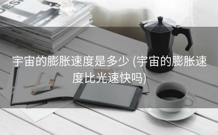 宇宙的膨胀速度是多少 (宇宙的膨胀速度比光速快吗)