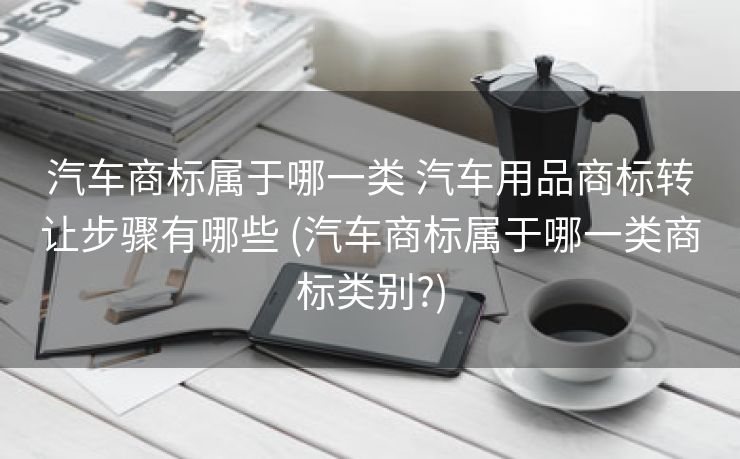 汽车商标属于哪一类 汽车用品商标转让步骤有哪些 (汽车商标属于哪一类商标类别?)