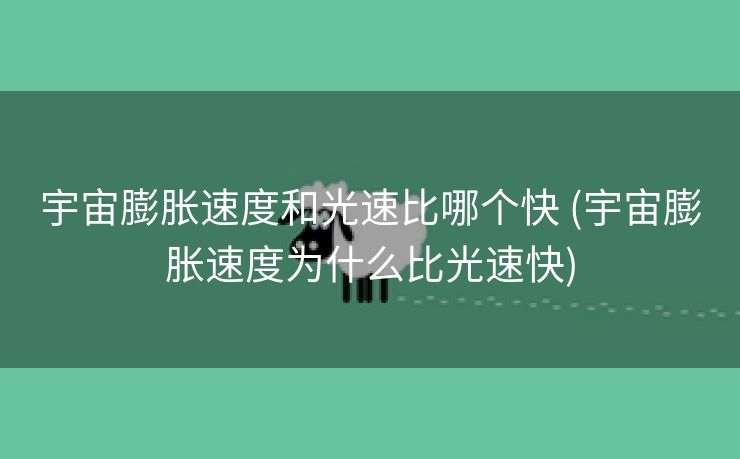 宇宙膨胀速度和光速比哪个快 (宇宙膨胀速度为什么比光速快)
