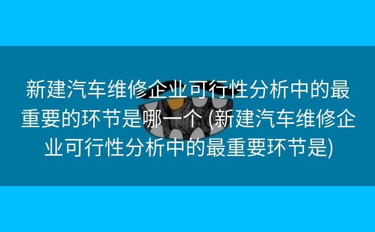 新建汽车维修企业可行性分析中的最重要的环节是哪一个 (新建汽车维修企业可行性分析中的最重要环节是)