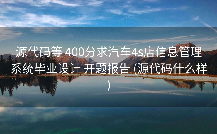 源代码等 400分求汽车4s店信息管理系统毕业设计 开题报告 (源代码什么样)