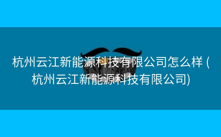 杭州云江新能源科技有限公司怎么样 (杭州云江新能源科技有限公司)